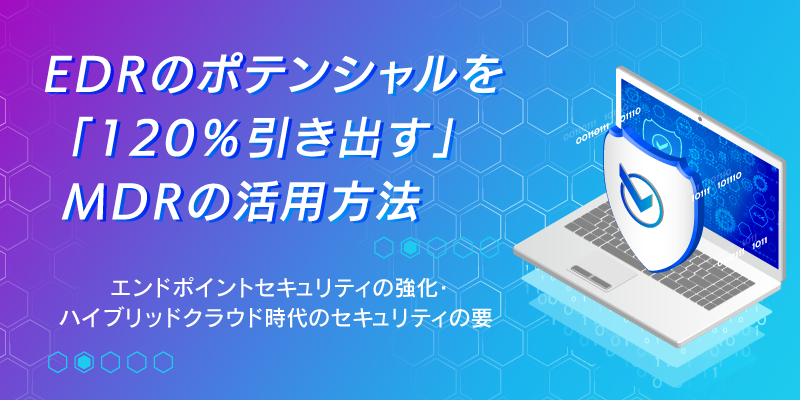 エンドポイントセキュリティの強化|EDRのポテンシャルを「120%引き出す」MDR活用方法