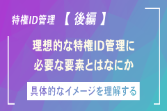 いま改めて「特権ID管理」を考える【後編】～特権ID管理の実情と目指すべき方向性～