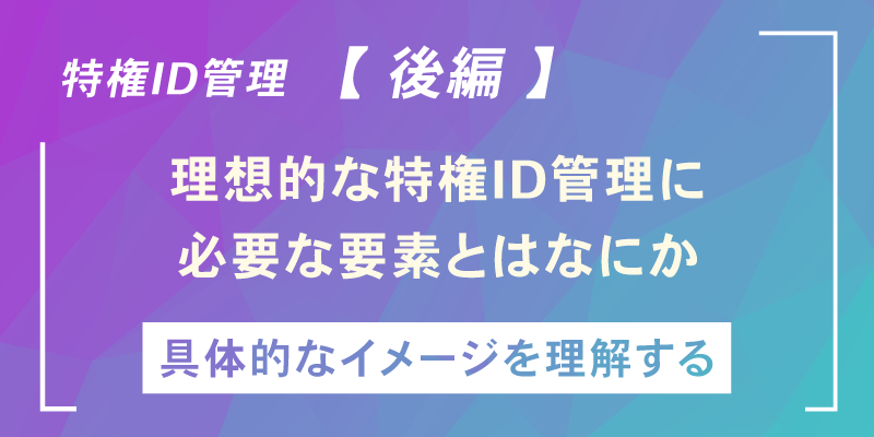 いま改めて「特権ID管理」を考える【後編】~特権ID管理の実情と目指すべき方向性~