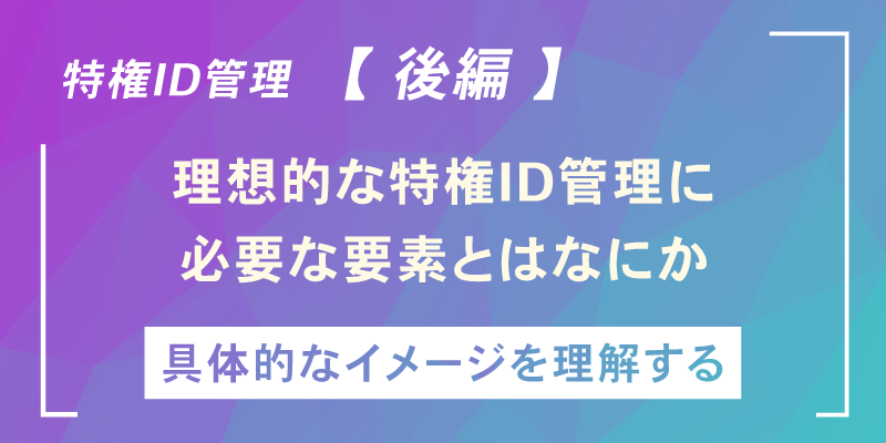 いま改めて「特権ID管理」を考える【後編】～特権ID管理の実情と目指すべき方向性～