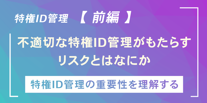いま改めて「特権ID管理」を考える 【前編】~不適切な特権ID管理がもたらす数々のリスク~
