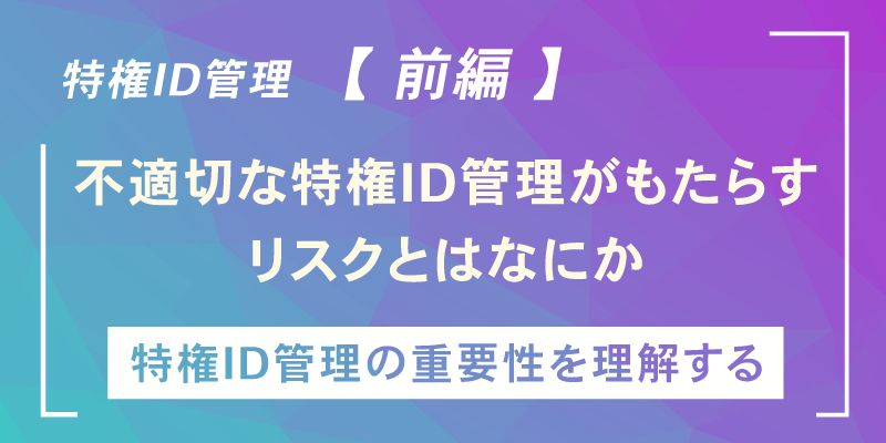 いま改めて「特権ID管理」を考える 【前編】～不適切な特権ID管理がもたらす数々のリスク～