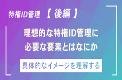 いま改めて「特権ID管理」を考える【後編】~特権ID管理の実情と目指すべき方向性~